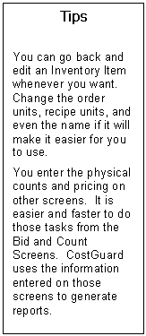 Text Box: Tips    You can go back and edit an Inventory Item whenever you want.  Change the order units, recipe units, and even the name if it will make it easier for you to use.  You enter the physical counts and pricing on other screens.  It is easier and faster to do those tasks from the Bid and Count Screens.  CostGuard uses the information entered on those screens to generate reports.  